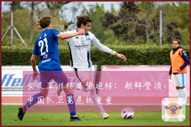 女足亚洲杯局势逆转：朝鲜登顶，中国队卫冕危机重重