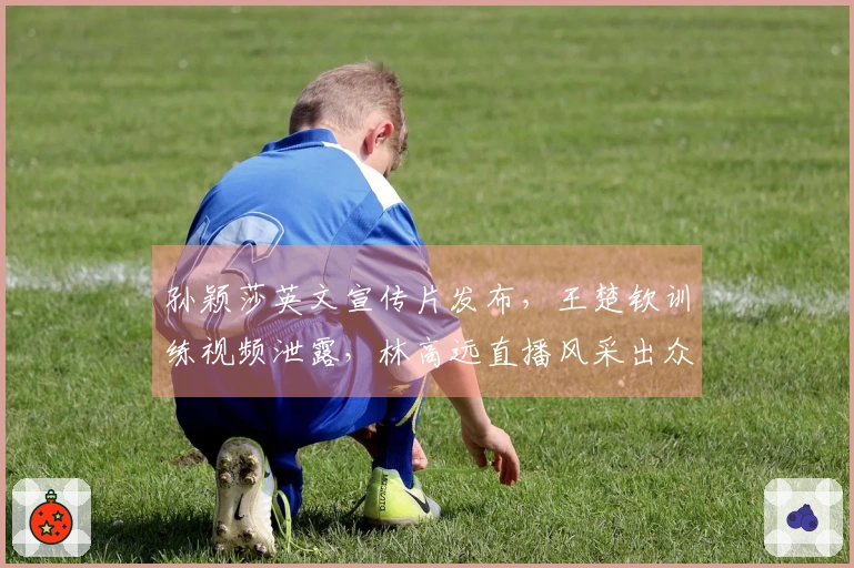孙颖莎英文宣传片发布，王楚钦训练视频泄露，林高远直播风采出众