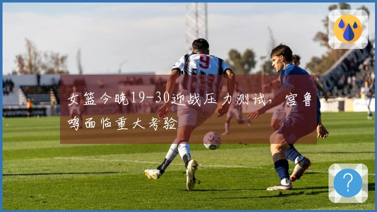 女篮今晚19-30迎战压力测试，宫鲁鸣面临重大考验
