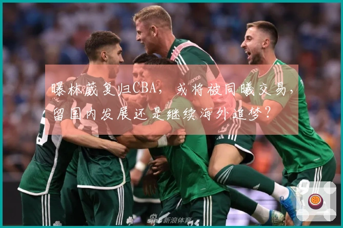 曝林葳复归CBA，或将被同曦交易，留国内发展还是继续海外追梦？
