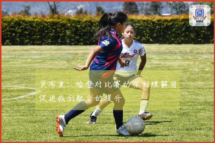 莫布里：哈登对比赛的深刻理解将促进我们配合的提升