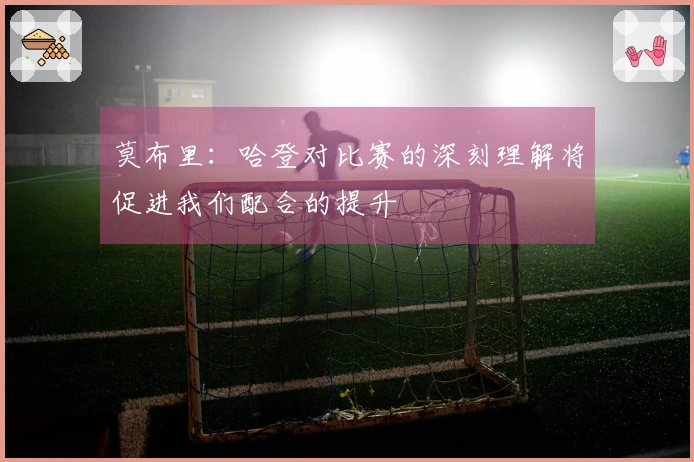 莫布里：哈登对比赛的深刻理解将促进我们配合的提升
