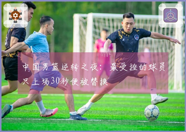 中国男篮逆转之夜：最受挫的球员只上场30秒便被替换