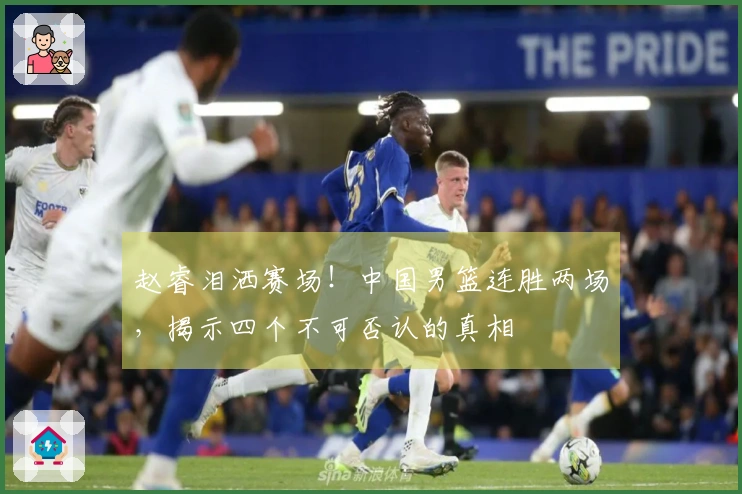 赵睿泪洒赛场！中国男篮连胜两场，揭示四个不可否认的真相
