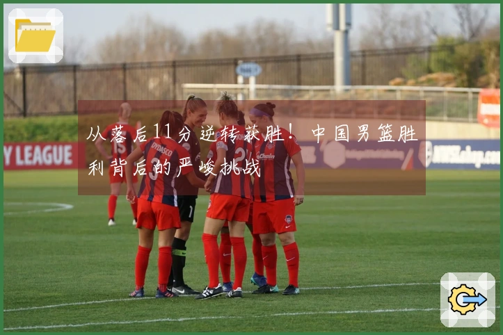 从落后11分逆转获胜！中国男篮胜利背后的严峻挑战