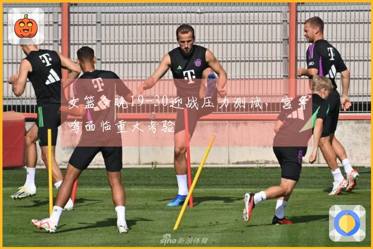 女篮今晚19-30迎战压力测试，宫鲁鸣面临重大考验